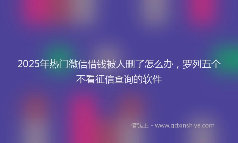 2025年热门微信借钱被人删了怎么办，罗列五个不看征信查询的软件