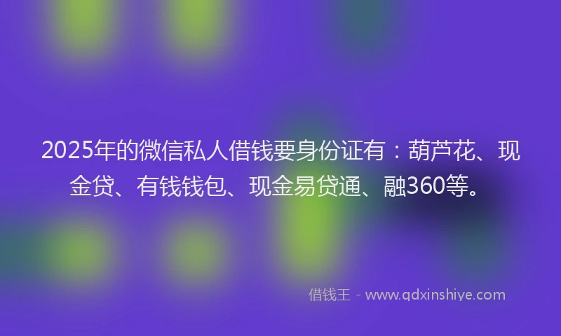 2025年的微信私人借钱要身份证有：葫芦花、现金贷、有钱钱包、现金易贷通、融360等。