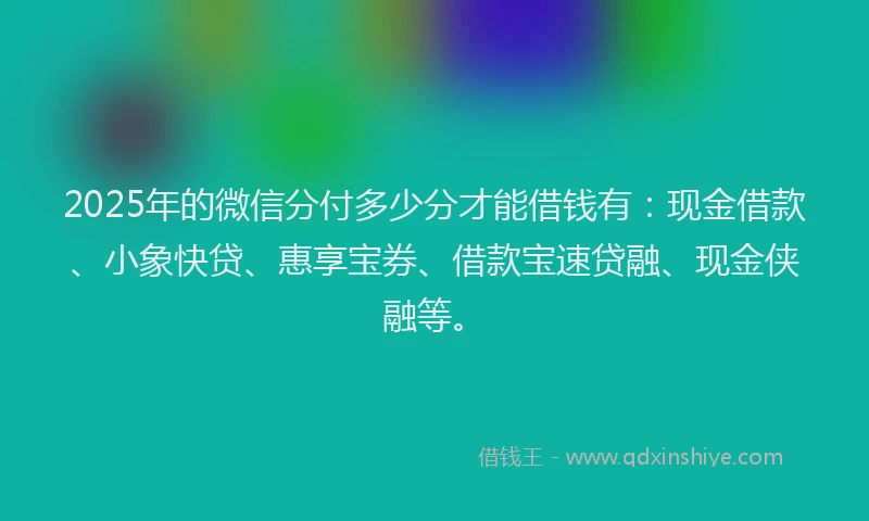2025年的微信分付多少分才能借钱有：现金借款、小象快贷、惠享宝券、借款宝速贷融、现金侠融等。