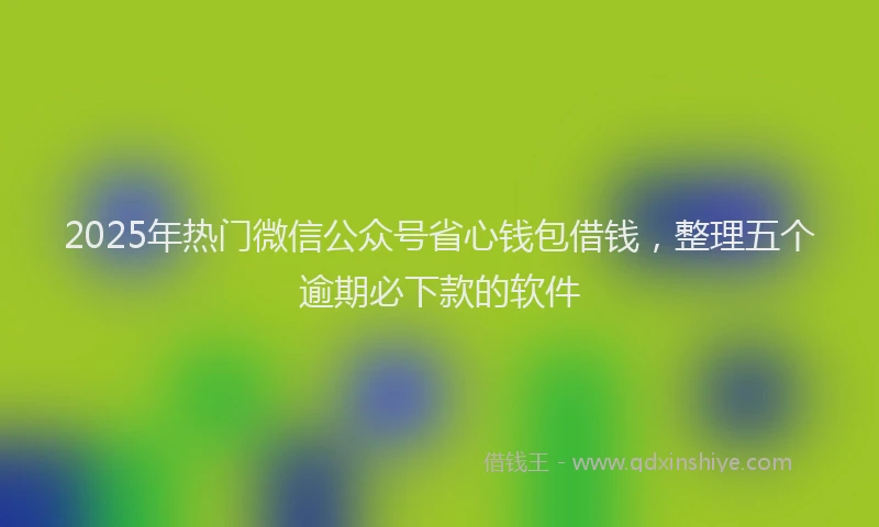 2025年热门微信公众号省心钱包借钱，整理五个逾期必下款的软件