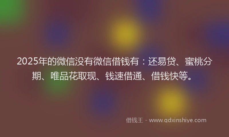 2025年的微信没有微信借钱有：还易贷、蜜桃分期、唯品花取现、钱速借通、借钱快等。