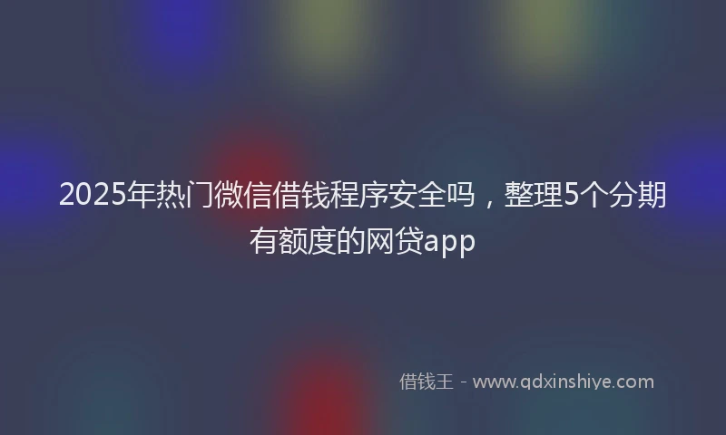 2025年热门微信借钱程序安全吗，整理5个分期有额度的网贷app