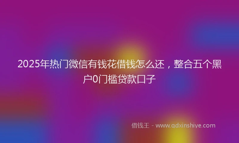 2025年热门微信有钱花借钱怎么还，整合五个黑户0门槛贷款口子