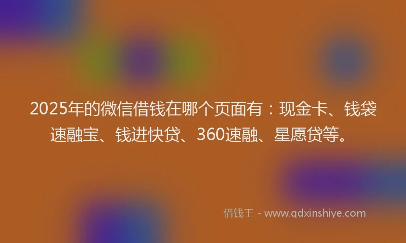 2025年的微信借钱在哪个页面有：现金卡、钱袋速融宝、钱进快贷、360速融、星愿贷等。