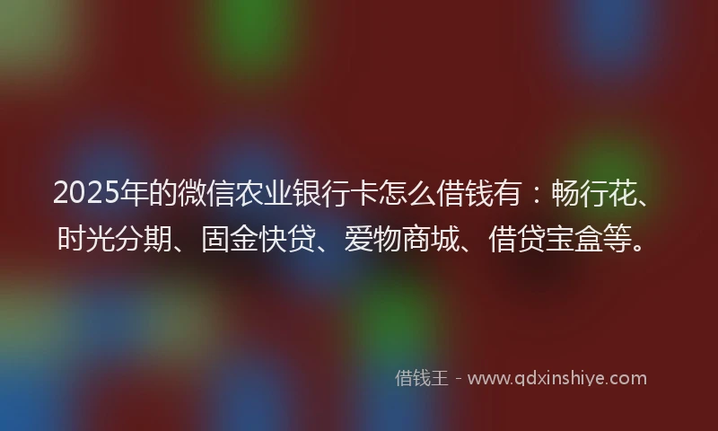 2025年的微信农业银行卡怎么借钱有：畅行花、时光分期、固金快贷、爱物商城、借贷宝盒等。