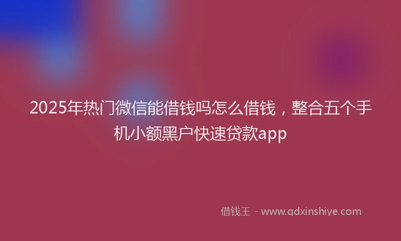 2025年热门微信能借钱吗怎么借钱，整合五个手机小额黑户快速贷款app
