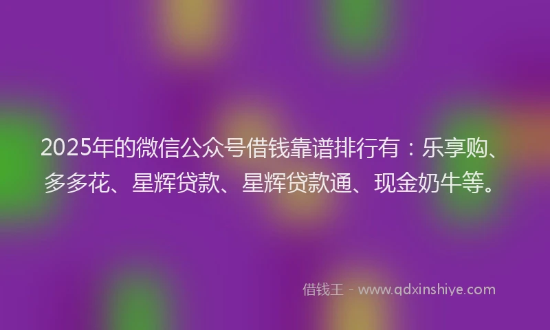2025年的微信公众号借钱靠谱排行有：乐享购、多多花、星辉贷款、星辉贷款通、现金奶牛等。