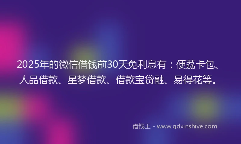 2025年的微信借钱前30天免利息有：便荔卡包、人品借款、星梦借款、借款宝贷融、易得花等。