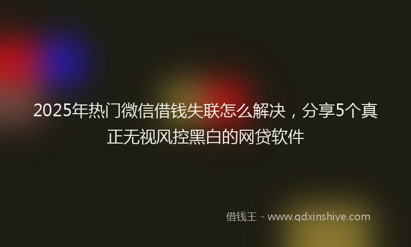 2025年热门微信借钱失联怎么解决，分享5个真正无视风控黑白的网贷软件
