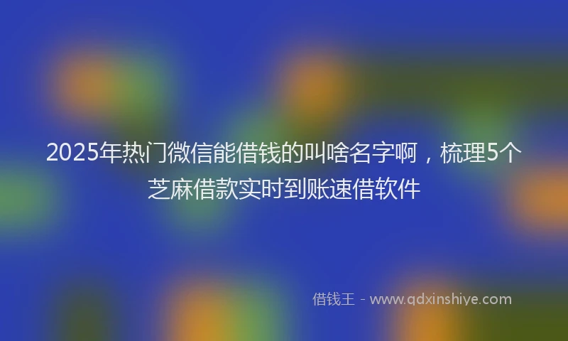 2025年热门微信能借钱的叫啥名字啊，梳理5个芝麻借款实时到账速借软件