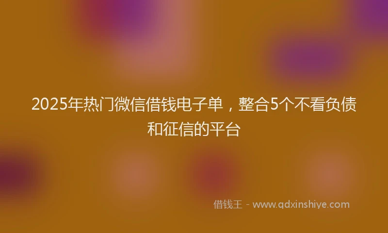 2025年热门微信借钱电子单，整合5个不看负债和征信的平台