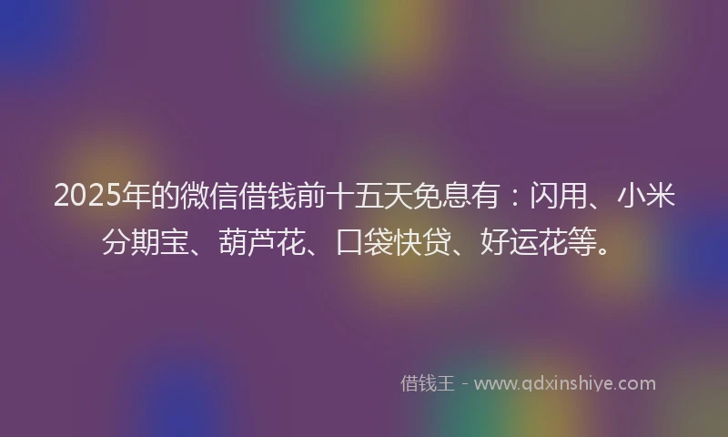 2025年的微信借钱前十五天免息有：闪用、小米分期宝、葫芦花、口袋快贷、好运花等。