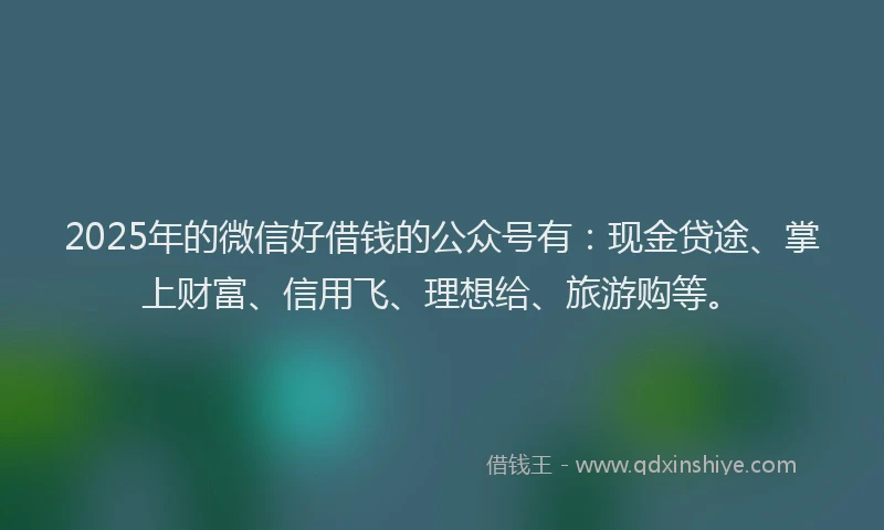 2025年的微信好借钱的公众号有：现金贷途、掌上财富、信用飞、理想给、旅游购等。