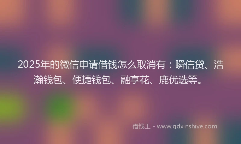 2025年的微信申请借钱怎么取消有：瞬信贷、浩瀚钱包、便捷钱包、融享花、鹿优选等。