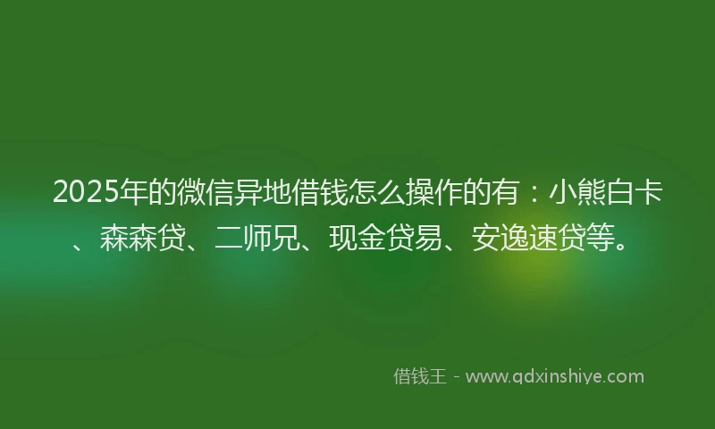 2025年的微信异地借钱怎么操作的有：小熊白卡、森森贷、二师兄、现金贷易、安逸速贷等。
