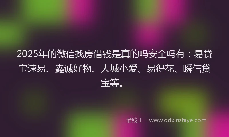 2025年的微信找房借钱是真的吗安全吗有：易贷宝速易、鑫诚好物、大城小爱、易得花、瞬信贷宝等。