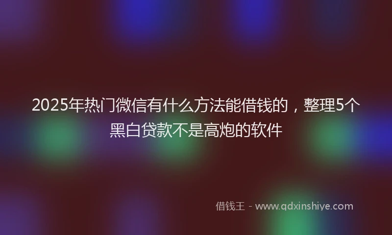 2025年热门微信有什么方法能借钱的，整理5个黑白贷款不是高炮的软件