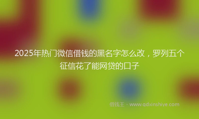 2025年热门微信借钱的黑名字怎么改，罗列五个征信花了能网贷的口子