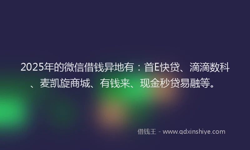 2025年的微信借钱异地有：首E快贷、滴滴数科、麦凯旋商城、有钱来、现金秒贷易融等。