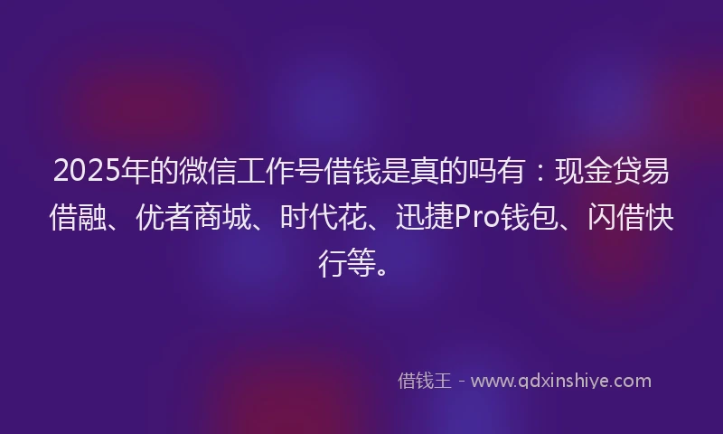 2025年的微信工作号借钱是真的吗有：现金贷易借融、优者商城、时代花、迅捷Pro钱包、闪借快行等。