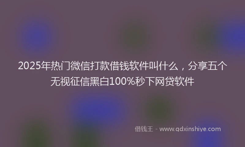2025年热门微信打款借钱软件叫什么，分享五个无视征信黑白100%秒下网贷软件