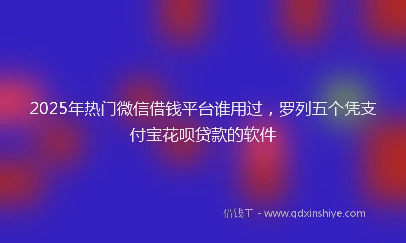 2025年热门微信借钱平台谁用过，罗列五个凭支付宝花呗贷款的软件