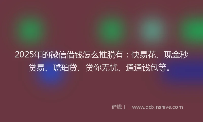 2025年的微信借钱怎么推脱有：快易花、现金秒贷易、琥珀贷、贷你无忧、通通钱包等。