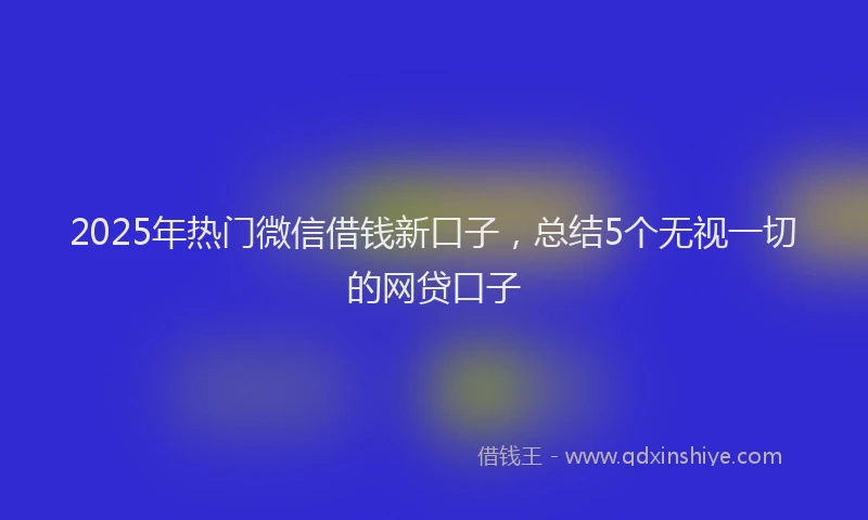 2025年热门微信借钱新口子，总结5个无视一切的网贷口子