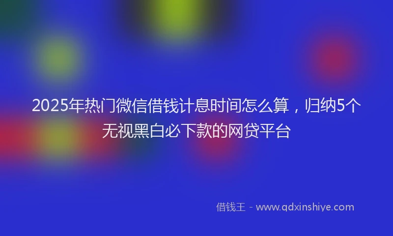2025年热门微信借钱计息时间怎么算，归纳5个无视黑白必下款的网贷平台