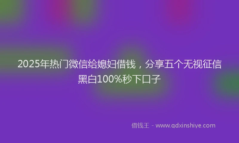 2025年热门微信给媳妇借钱，分享五个无视征信黑白100%秒下口子
