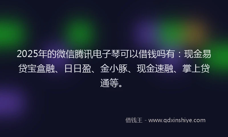 2025年的微信腾讯电子琴可以借钱吗有：现金易贷宝盒融、日日盈、金小豚、现金速融、掌上贷通等。