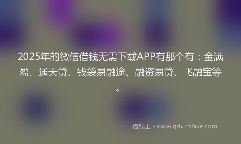 2025年的微信借钱无需下载APP有那个有：金满盈、通天贷、钱袋易融途、融资易贷、飞融宝等。