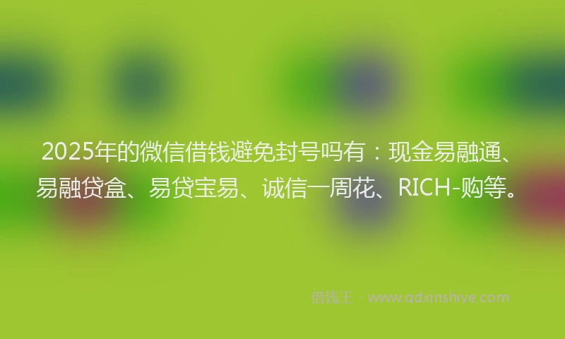2025年的微信借钱避免封号吗有：现金易融通、易融贷盒、易贷宝易、诚信一周花、RICH-购等。