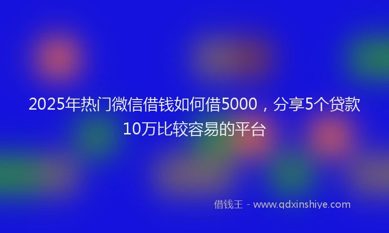 2025年热门微信借钱如何借5000，分享5个贷款10万比较容易的平台