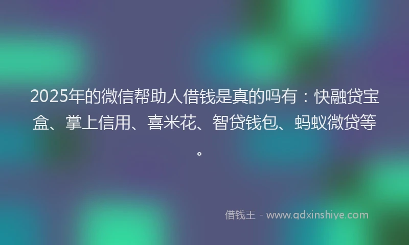 2025年的微信帮助人借钱是真的吗有：快融贷宝盒、掌上信用、喜米花、智贷钱包、蚂蚁微贷等。