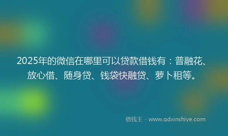 2025年的微信在哪里可以贷款借钱有：普融花、放心借、随身贷、钱袋快融贷、萝卜租等。