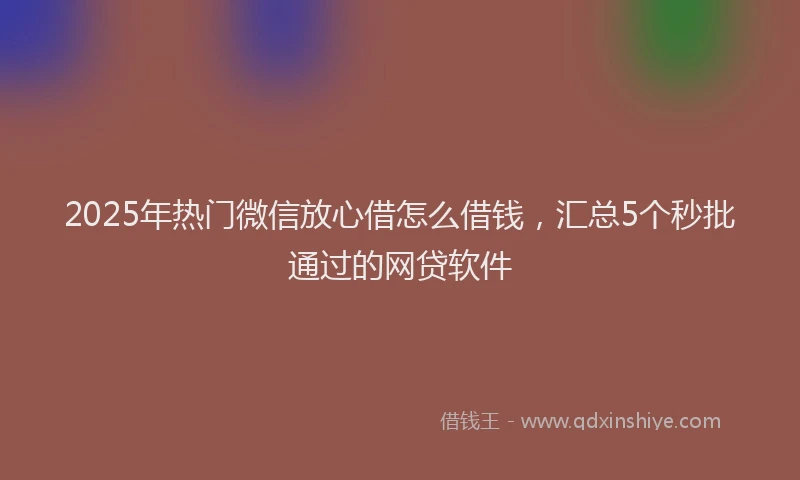 2025年热门微信放心借怎么借钱，汇总5个秒批通过的网贷软件