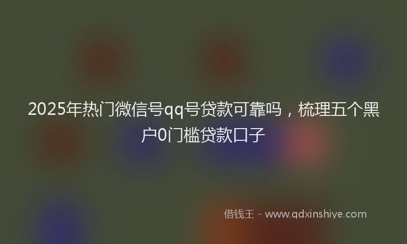 2025年热门微信号qq号贷款可靠吗，梳理五个黑户0门槛贷款口子
