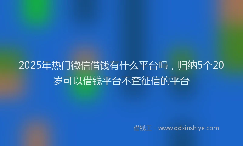 2025年热门微信借钱有什么平台吗，归纳5个20岁可以借钱平台不查征信的平台
