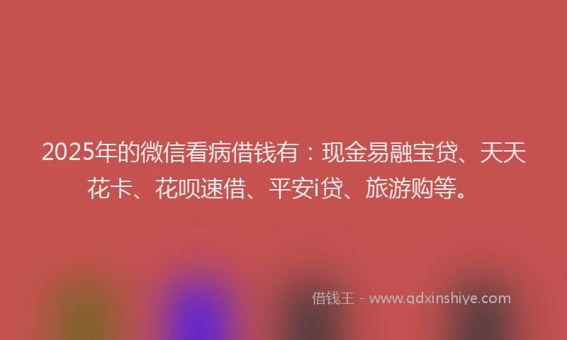 2025年的微信看病借钱有：现金易融宝贷、天天花卡、花呗速借、平安i贷、旅游购等。