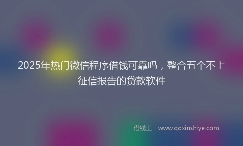2025年热门微信程序借钱可靠吗，整合五个不上征信报告的贷款软件