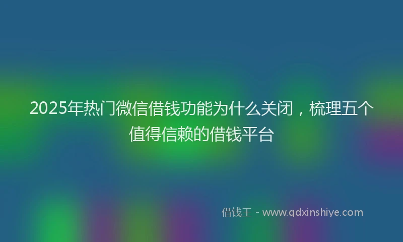2025年热门微信借钱功能为什么关闭，梳理五个值得信赖的借钱平台