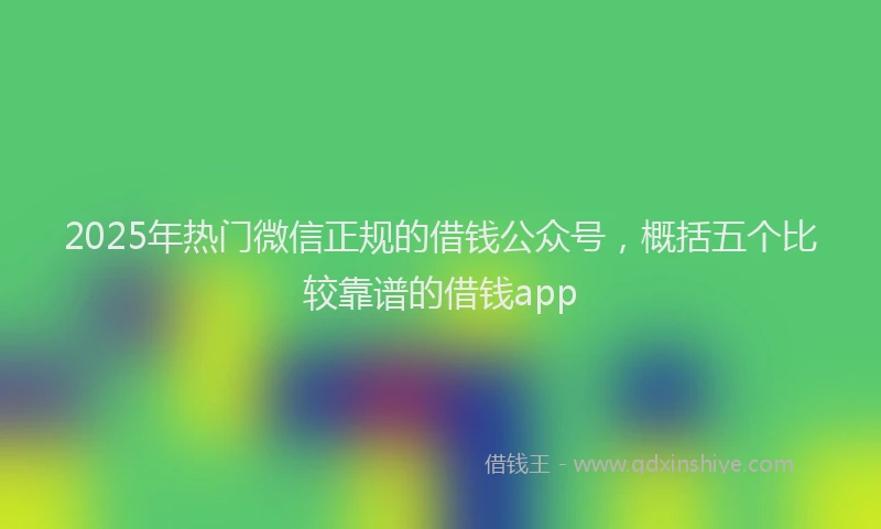 2025年热门微信正规的借钱公众号，概括五个比较靠谱的借钱app