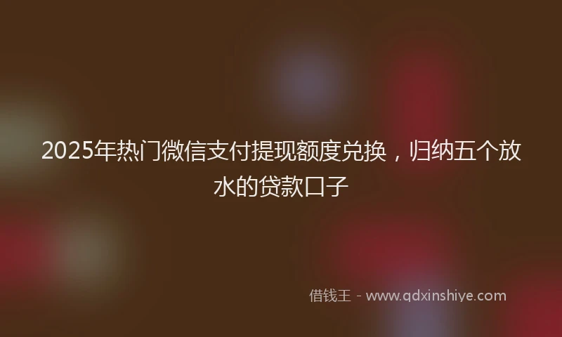 2025年热门微信支付提现额度兑换，归纳五个放水的贷款口子