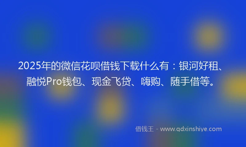 2025年的微信花呗借钱下载什么有：银河好租、融悦Pro钱包、现金飞贷、嗨购、随手借等。