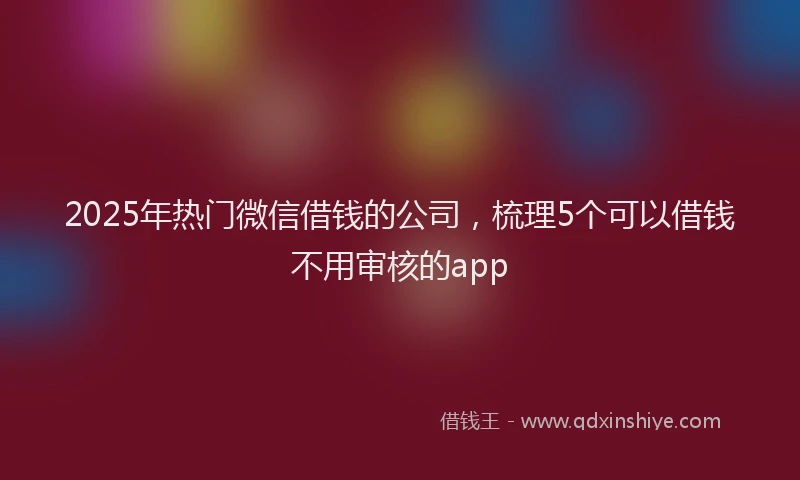 2025年热门微信借钱的公司，梳理5个可以借钱不用审核的app