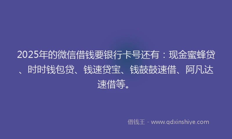 2025年的微信借钱要银行卡号还有：现金蜜蜂贷、时时钱包贷、钱速贷宝、钱鼓鼓速借、阿凡达速借等。