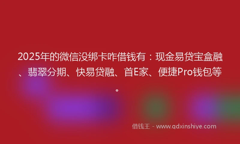 2025年的微信没绑卡咋借钱有：现金易贷宝盒融、翡翠分期、快易贷融、首E家、便捷Pro钱包等。