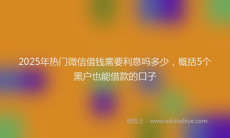 2025年热门微信借钱需要利息吗多少，概括5个黑户也能借款的口子