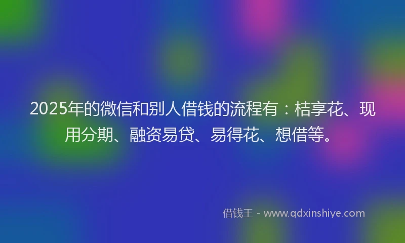 2025年的微信和别人借钱的流程有：桔享花、现用分期、融资易贷、易得花、想借等。